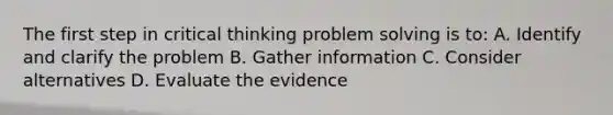 The first step in critical thinking problem solving is to: A. Identify and clarify the problem B. Gather information C. Consider alternatives D. Evaluate the evidence