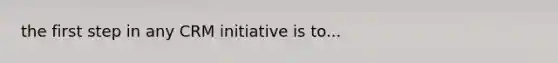 the first step in any CRM initiative is to...