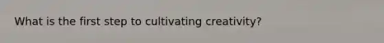 What is the first step to cultivating creativity?