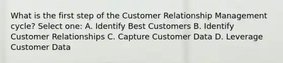 What is the first step of the Customer Relationship Management cycle? Select one: A. Identify Best Customers B. Identify Customer Relationships C. Capture Customer Data D. Leverage Customer Data