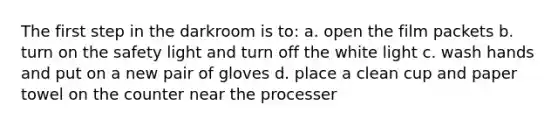 The first step in the darkroom is to: a. open the film packets b. turn on the safety light and turn off the white light c. wash hands and put on a new pair of gloves d. place a clean cup and paper towel on the counter near the processer