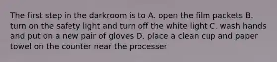 The first step in the darkroom is to A. open the film packets B. turn on the safety light and turn off the white light C. wash hands and put on a new pair of gloves D. place a clean cup and paper towel on the counter near the processer