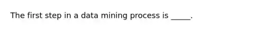 The first step in a data mining process is _____.