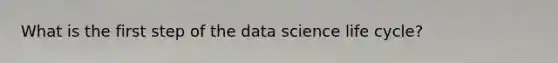 What is the first step of the data science life cycle?