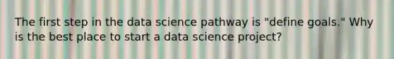 The first step in the data science pathway is "define goals." Why is the best place to start a data science project?