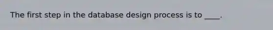 The first step in the database design process is to ____.