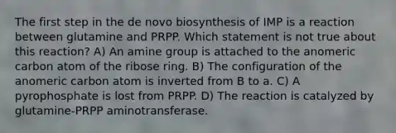 The first step in the de novo biosynthesis of IMP is a reaction between glutamine and PRPP. Which statement is not true about this reaction? A) An amine group is attached to the anomeric carbon atom of the ribose ring. B) The configuration of the anomeric carbon atom is inverted from B to a. C) A pyrophosphate is lost from PRPP. D) The reaction is catalyzed by glutamine-PRPP aminotransferase.