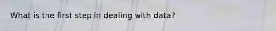 What is the first step in dealing with data?