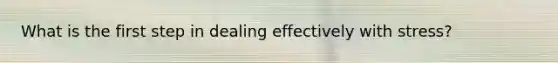 What is the first step in dealing effectively with stress?