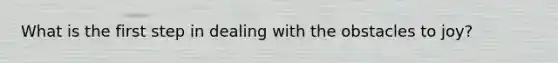 What is the first step in dealing with the obstacles to joy?