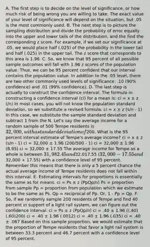 A. The first step is to decide on the level of significance, or how much risk of being wrong you are willing to take. The exact value of your level of significance will depend on the situation, but .05 is the most commonly used. B. The next step is to picture the sampling distribution and divide the probability of error equally into the upper and lower tails of the distribution, and the find the corresponding z score. For example, if we set our significance at .05, we would place half (.025) of the probability in the lower tail and half (.025) in the upper tail. The z score that corresponds to this area is 1.96. C. So, we know that 95 percent of all possible sample outcomes will fall with 1.96 z scores of the population value. Thus, we can be 95 percent confident that our interval contains the population value. In addition to the .05 level, there are two other commonly used levels of significance: .10 (90% confidence) and .01 (99% confidence). D. The last step is actually to construct the confidence interval. The formula in constructing a confidence interval (ci) for a mean is: ci = x ± z (/n) In most cases, you will not know the population standard deviation, so we substitute a revised formula: ci = x ± z (s/n - 1) In this case, we substitute the sample standard deviation and subtract 1 from the N. Let's say the average income for a random sample of 500 Tempe residents is 32,000, with a standard deviation of200. What is the 95 percent interval estimate of Tempe's average income? ci = x ± z (s/n - 1) ci = 32,000 ± 1.96 (200/500 - 1) ci = 32,000 ± 1.96 (8.95) ci = 32,000 ± 17.55 The average income for Tempe as a whole is between 31,982.45 and32,017.55 (32,000 - 17.55 and32,000 + 17.55) with a confidence level of 95 percent. Remember this means that there is only a 5 percent chance the actual average income of Tempe residents does not fall within this interval. E. Estimating intervals for proportions is essentially the same as for means. ci = Ps ± z (PpQp/n) Ps = proportion from sample Pp = proportion from population which we estimate to be the same as Ps. Qp = reciprocal of Pp. Or, 1 - Pp = Qp. F. So, if we randomly sample 200 residents of Tempe and find 40 percent in support of a light rail system, we can figure out the confidence interval. ci = Ps ± z (PpQp/n) ci = .40 ± 1.96 ((.40)(.60)200) ci = .40 ± 1.96 (.0012) ci = .40 ± 1.96 (.035) ci = .40 ± .067 Based on this sample proportion, we would estimate that the proportion of Tempe residents that favor a light rail system is between 33.3 percent and 46.7 percent with a confidence level of 95 percent.