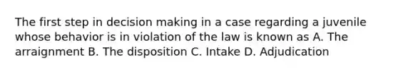 The first step in <a href='https://www.questionai.com/knowledge/kuI1pP196d-decision-making' class='anchor-knowledge'>decision making</a> in a case regarding a juvenile whose behavior is in violation of the law is known as A. The arraignment B. The disposition C. Intake D. Adjudication