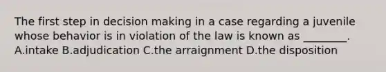 The first step in decision making in a case regarding a juvenile whose behavior is in violation of the law is known as​ ________. A.intake B.adjudication C.the arraignment D.the disposition