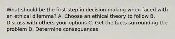 What should be the first step in decision making when faced with an ethical dilemma? A. Choose an ethical theory to follow B. Discuss with others your options C. Get the facts surrounding the problem D. Determine consequences