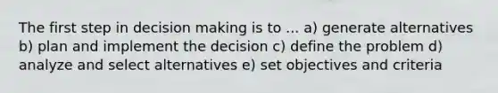 The first step in decision making is to ... a) generate alternatives b) plan and implement the decision c) define the problem d) analyze and select alternatives e) set objectives and criteria