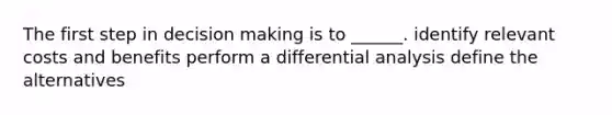 The first step in decision making is to ______. identify relevant costs and benefits perform a differential analysis define the alternatives