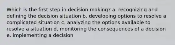 Which is the first step in decision making? a. recognizing and defining the decision situation b. developing options to resolve a complicated situation c. analyzing the options available to resolve a situation d. monitoring the consequences of a decision e. implementing a decision