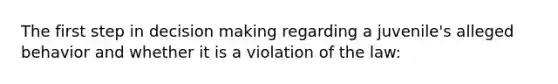 The first step in decision making regarding a juvenile's alleged behavior and whether it is a violation of the law: