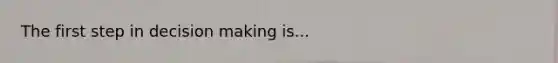 The first step in decision making is...