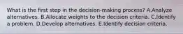 What is the first step in the​ decision-making process? A.Analyze alternatives. B.Allocate weights to the decision criteria. C.Identify a problem. D.Develop alternatives. E.Identify decision criteria.