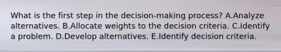 What is the first step in the​ decision-making process? A.Analyze alternatives. B.Allocate weights to the decision criteria. C.Identify a problem. D.Develop alternatives. E.Identify decision criteria.