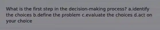 What is the first step in the decision-making process? a.identify the choices b.define the problem c.evaluate the choices d.act on your choice