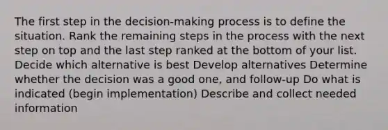 The first step in the decision-making process is to define the situation. Rank the remaining steps in the process with the next step on top and the last step ranked at the bottom of your list. Decide which alternative is best Develop alternatives Determine whether the decision was a good one, and follow-up Do what is indicated (begin implementation) Describe and collect needed information