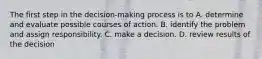 The first step in the decision-making process is to A. determine and evaluate possible courses of action. B. identify the problem and assign responsibility. C. make a decision. D. review results of the decision