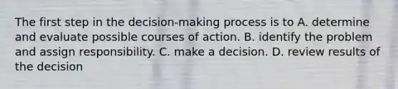 The first step in the decision-making process is to A. determine and evaluate possible courses of action. B. identify the problem and assign responsibility. C. make a decision. D. review results of the decision