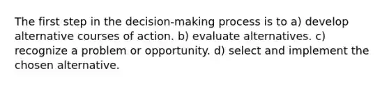 The first step in the decision-making process is to a) develop alternative courses of action. b) evaluate alternatives. c) recognize a problem or opportunity. d) select and implement the chosen alternative.