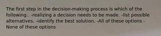 The first step in the decision-making process is which of the following:. -realizing a decision needs to be made. -list possible alternatives. -identify the best solution. -All of these options -None of these options