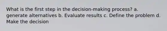 What is the first step in the decision-making process? a. generate alternatives b. Evaluate results c. Define the problem d. Make the decision