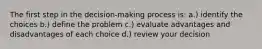 The first step in the decision-making process is: a.) identify the choices b.) define the problem c.) evaluate advantages and disadvantages of each choice d.) review your decision