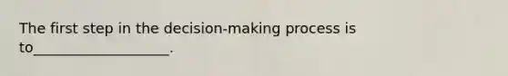 The first step in the decision-making process is to___________________.