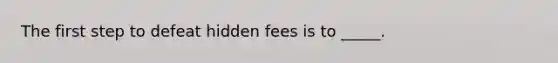 The first step to defeat hidden fees is to _____.