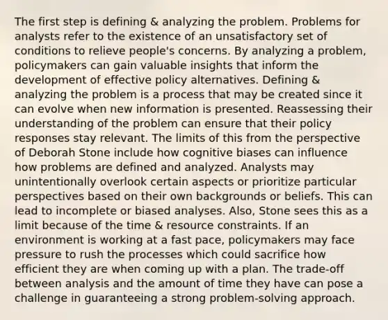 The first step is defining & analyzing the problem. Problems for analysts refer to the existence of an unsatisfactory set of conditions to relieve people's concerns. By analyzing a problem, policymakers can gain valuable insights that inform the development of effective policy alternatives. Defining & analyzing the problem is a process that may be created since it can evolve when new information is presented. Reassessing their understanding of the problem can ensure that their policy responses stay relevant. The limits of this from the perspective of Deborah Stone include how cognitive biases can influence how problems are defined and analyzed. Analysts may unintentionally overlook certain aspects or prioritize particular perspectives based on their own backgrounds or beliefs. This can lead to incomplete or biased analyses. Also, Stone sees this as a limit because of the time & resource constraints. If an environment is working at a fast pace, policymakers may face pressure to rush the processes which could sacrifice how efficient they are when coming up with a plan. The trade-off between analysis and the amount of time they have can pose a challenge in guaranteeing a strong problem-solving approach.