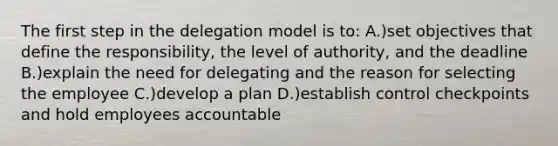 The first step in the delegation model is to: A.)set objectives that define the responsibility, the level of authority, and the deadline B.)explain the need for delegating and the reason for selecting the employee C.)develop a plan D.)establish control checkpoints and hold employees accountable