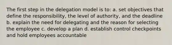 The first step in the delegation model is to: a. set objectives that define the responsibility, the level of authority, and the deadline b. explain the need for delegating and the reason for selecting the employee c. develop a plan d. establish control checkpoints and hold employees accountable