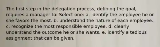 The first step in the delegation process, defining the goal, requires a manager to: Select one: a. identify the employee he or she favors the most. b. understand the nature of each employee. c. recognize the most responsible employee. d. clearly understand the outcome he or she wants. e. identify a tedious assignment that can be given.