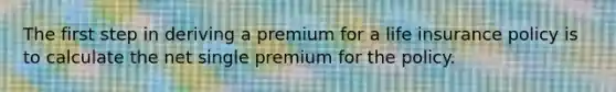 The first step in deriving a premium for a life insurance policy is to calculate the net single premium for the policy.