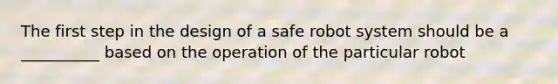 The first step in the design of a safe robot system should be a __________ based on the operation of the particular robot