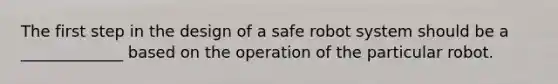 The first step in the design of a safe robot system should be a _____________ based on the operation of the particular robot.