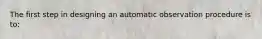 The first step in designing an automatic observation procedure is to: