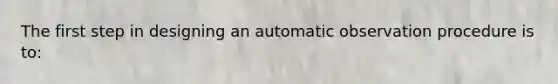 The first step in designing an automatic observation procedure is to: