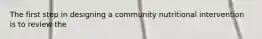 The first step in designing a community nutritional intervention is to review the