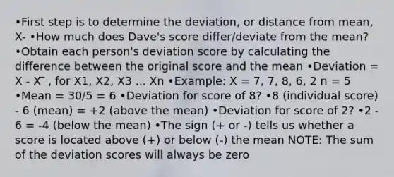 •First step is to determine the deviation, or distance from mean, X- •How much does Dave's score differ/deviate from the mean? •Obtain each person's deviation score by calculating the difference between the original score and the mean •Deviation = X - X ̅ , for X1, X2, X3 ... Xn •Example: X = 7, 7, 8, 6, 2 n = 5 •Mean = 30/5 = 6 •Deviation for score of 8? •8 (individual score) - 6 (mean) = +2 (above the mean) •Deviation for score of 2? •2 - 6 = -4 (below the mean) •The sign (+ or -) tells us whether a score is located above (+) or below (-) the mean NOTE: The sum of the deviation scores will always be zero