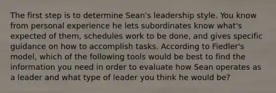 The first step is to determine Sean's leadership style. You know from personal experience he lets subordinates know what's expected of them, schedules work to be done, and gives specific guidance on how to accomplish tasks. According to Fiedler's model, which of the following tools would be best to find the information you need in order to evaluate how Sean operates as a leader and what type of leader you think he would be?