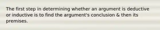 The first step in determining whether an argument is deductive or inductive is to find the argument's conclusion & then its premises.