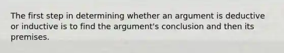 The first step in determining whether an argument is deductive or inductive is to find the argument's conclusion and then its premises.