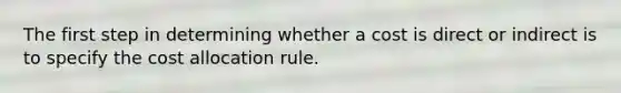 The first step in determining whether a cost is direct or indirect is to specify the cost allocation rule.